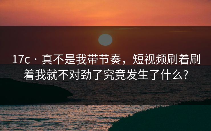 17c · 真不是我带节奏，短视频刷着刷着我就不对劲了究竟发生了什么?