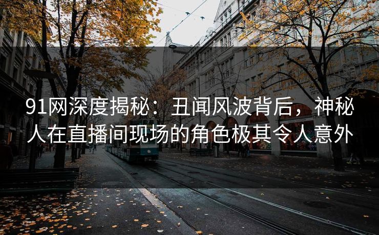 91网深度揭秘：丑闻风波背后，神秘人在直播间现场的角色极其令人意外