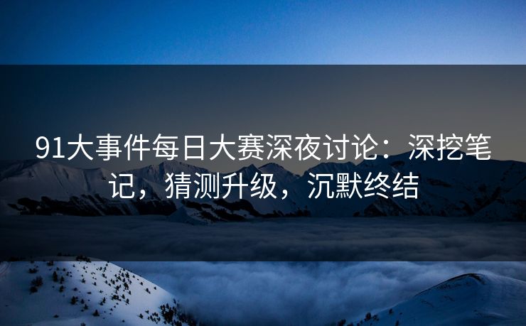 91大事件每日大赛深夜讨论：深挖笔记，猜测升级，沉默终结