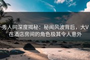秀人网深度揭秘：秘闻风波背后，大V在酒店房间的角色极其令人意外