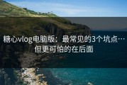 糖心vlog电脑版：最常见的3个坑点…但更可怕的在后面