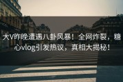 大V昨晚遭遇八卦风暴！全网炸裂，糖心vlog引发热议，真相大揭秘！