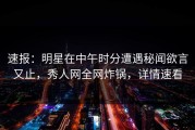 速报：明星在中午时分遭遇秘闻欲言又止，秀人网全网炸锅，详情速看