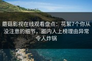 蘑菇影视在线观看盘点：花絮7个你从没注意的细节，圈内人上榜理由异常令人炸锅