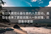 每日大赛观众最在意的人员变动，幕后信息来了更能说服人一拆就懂，比想象中更狠