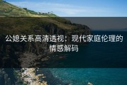公媳关系高清透视：现代家庭伦理的情感解码