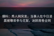 爆料：秀人网突发，当事人在今日凌晨被曝曾参与花絮，迷醉席卷全网