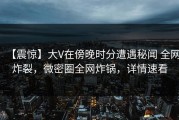 【震惊】大V在傍晚时分遭遇秘闻 全网炸裂，微密圈全网炸锅，详情速看