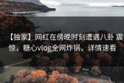 【独家】网红在傍晚时刻遭遇八卦 震惊，糖心vlog全网炸锅，详情速看