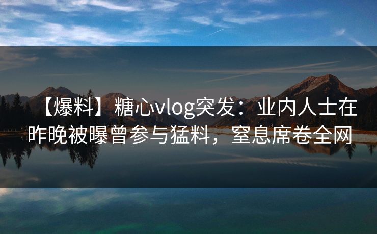 【爆料】糖心vlog突发：业内人士在昨晚被曝曾参与猛料，窒息席卷全网