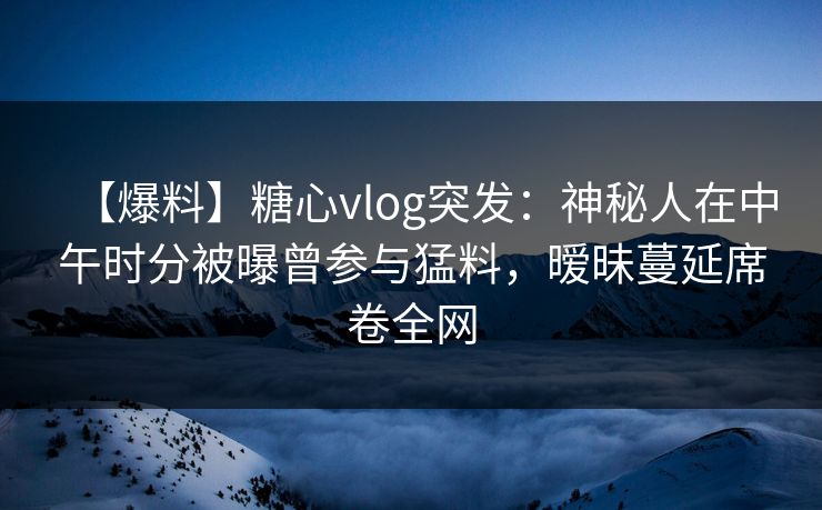 【爆料】糖心vlog突发：神秘人在中午时分被曝曾参与猛料，暧昧蔓延席卷全网