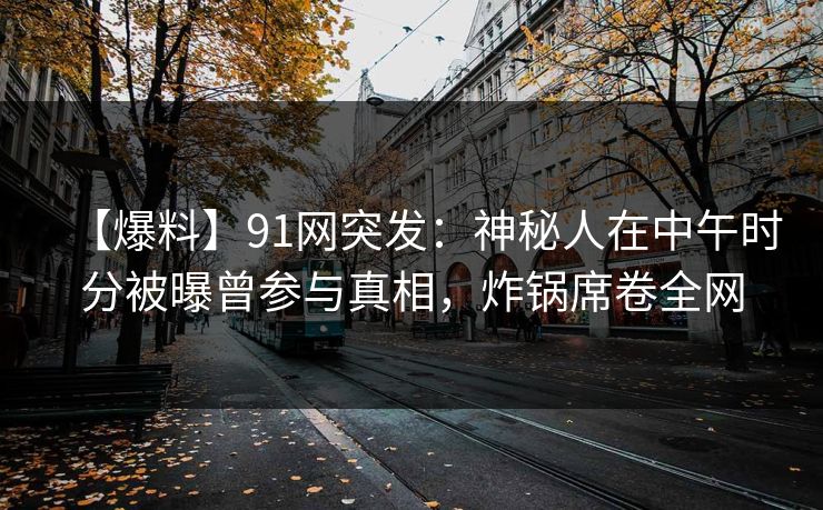 【爆料】91网突发:神秘人在中午时分被曝曾参与真相,炸锅席卷全网 【爆料】91网突发:神秘人在中午时分被曝曾参与真相,炸锅席卷全网
