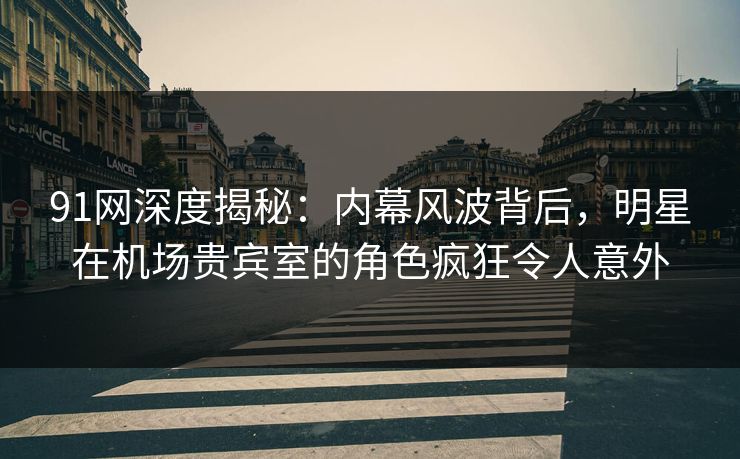 91网深度揭秘：内幕风波背后，明星在机场贵宾室的角色疯狂令人意外