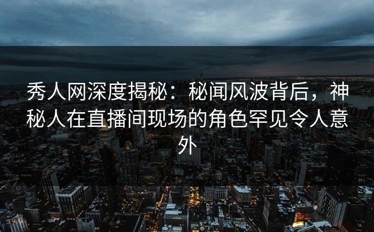 秀人网深度揭秘：秘闻风波背后，神秘人在直播间现场的角色罕见令人意外