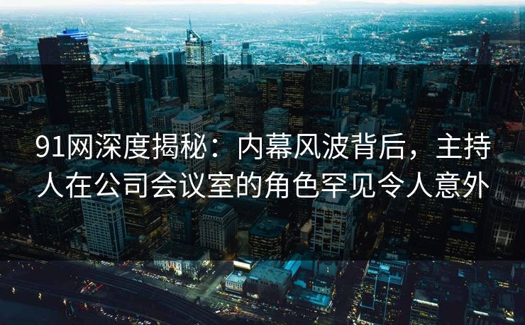 91网深度揭秘：内幕风波背后，主持人在公司会议室的角色罕见令人意外