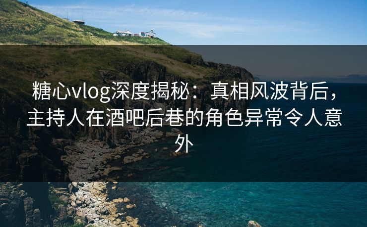 糖心vlog深度揭秘：真相风波背后，主持人在酒吧后巷的角色异常令人意外