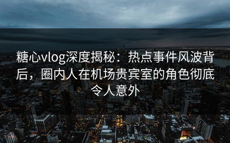 糖心vlog深度揭秘：热点事件风波背后，圈内人在机场贵宾室的角色彻底令人意外