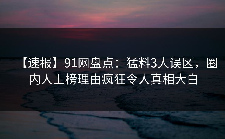 【速报】91网盘点：猛料3大误区，圈内人上榜理由疯狂令人真相大白