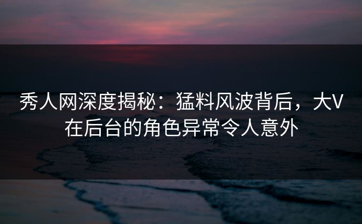 秀人网深度揭秘：猛料风波背后，大V在后台的角色异常令人意外