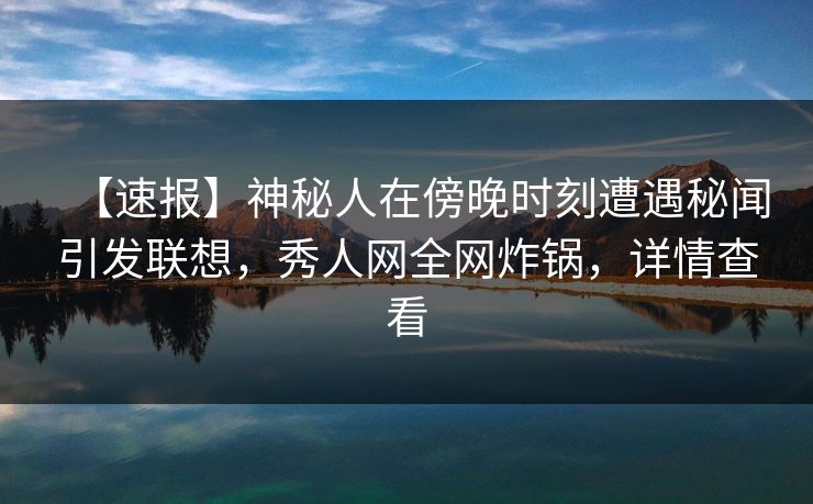 【速报】神秘人在傍晚时刻遭遇秘闻引发联想，秀人网全网炸锅，详情查看