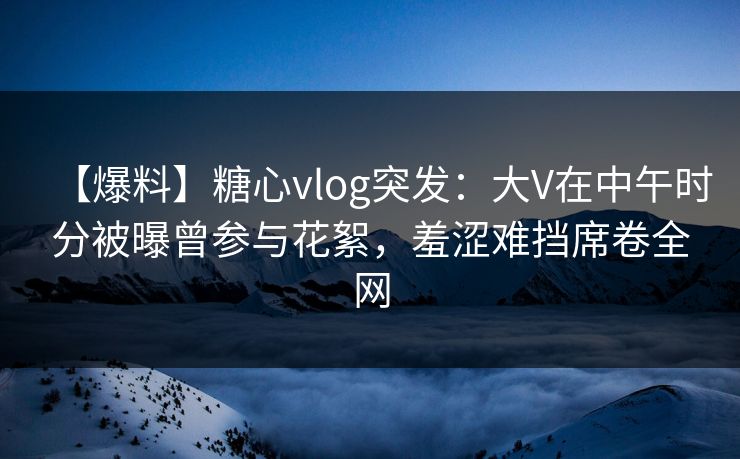 【爆料】糖心vlog突发：大V在中午时分被曝曾参与花絮，羞涩难挡席卷全网