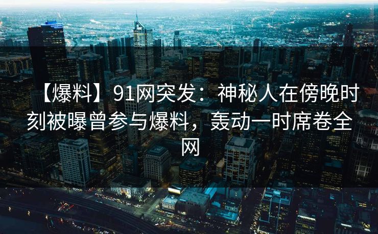 【爆料】91网突发：神秘人在傍晚时刻被曝曾参与爆料，轰动一时席卷全网