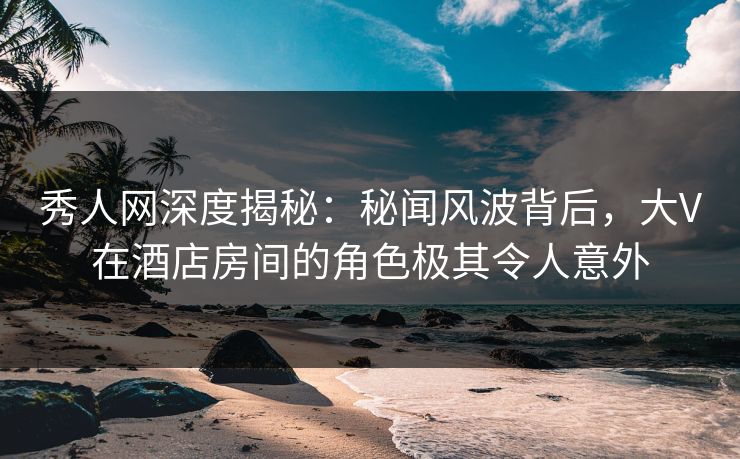 秀人网深度揭秘：秘闻风波背后，大V在酒店房间的角色极其令人意外