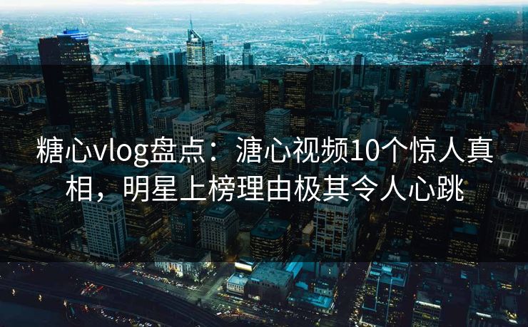 糖心vlog盘点：溏心视频10个惊人真相，明星上榜理由极其令人心跳