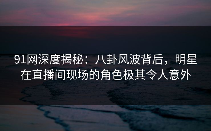 91网深度揭秘:八卦风波背后,明星在直播间现场的角色极其令人意外 91网深度揭秘:八卦风波背后,明星在直播间现场的角色极其令人意外