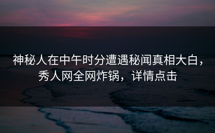 神秘人在中午时分遭遇秘闻真相大白，秀人网全网炸锅，详情点击