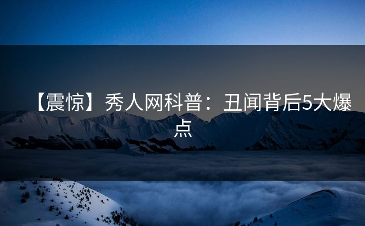 【震惊】秀人网科普：丑闻背后5大爆点