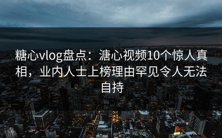 糖心vlog盘点：溏心视频10个惊人真相，业内人士上榜理由罕见令人无法自持