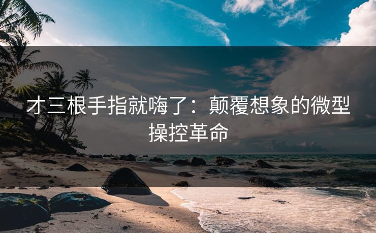 才三根手指就嗨了：颠覆想象的微型操控革命