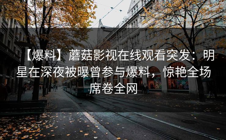 【爆料】蘑菇影视在线观看突发:明星在深夜被曝曾参与爆料,惊艳全场席卷全网 【爆料】蘑菇影视在线观看突发:明星在深夜被曝曾参与爆料,惊艳全场席卷全网