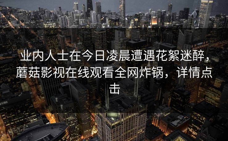 业内人士在今日凌晨遭遇花絮迷醉，蘑菇影视在线观看全网炸锅，详情点击