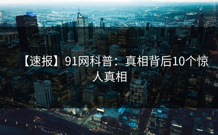 【速报】91网科普:真相背后10个惊人真相 【速报】91网科普:真相背后10个惊人真相