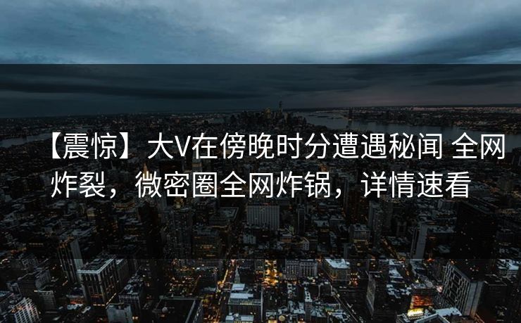 【震惊】大V在傍晚时分遭遇秘闻 全网炸裂,微密圈全网炸锅,详情速看 【震惊】大V在傍晚时分遭遇秘闻 全网炸裂,微密圈全网炸锅,详情速看