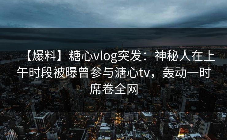 【爆料】糖心vlog突发:神秘人在上午时段被曝曾参与溏心tv,轰动一时席卷全网 【爆料】糖心vlog突发:神秘人在上午时段被曝曾参与溏心tv,轰动一时席卷全网