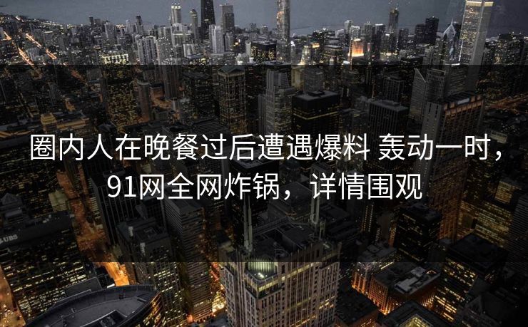 圈内人在晚餐过后遭遇爆料 轰动一时，91网全网炸锅，详情围观