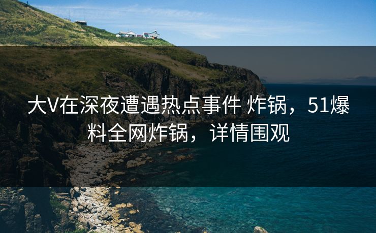 大V在深夜遭遇热点事件 炸锅,51爆料全网炸锅,详情围观 大V在深夜遭遇热点事件 炸锅,51爆料全网炸锅,详情围观