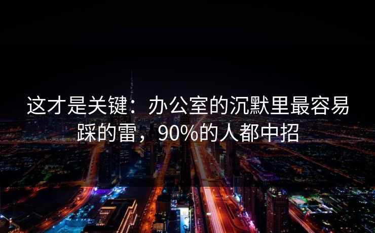 这才是关键：办公室的沉默里最容易踩的雷，90%的人都中招