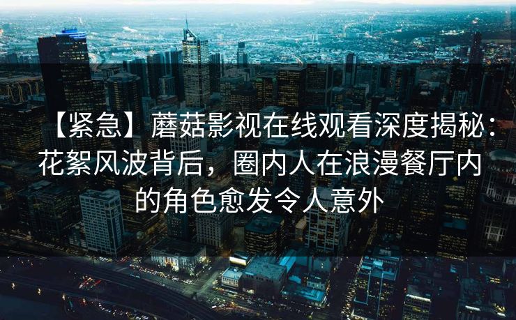 【紧急】蘑菇影视在线观看深度揭秘：花絮风波背后，圈内人在浪漫餐厅内的角色愈发令人意外