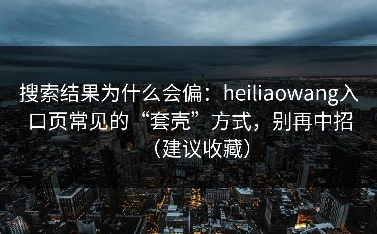 搜索结果为什么会偏:heiliaowang入口页常见的“套壳”方式,别再中招(建议收藏) 搜索结果为什么会偏:heiliaowang入口页常见的“套壳”方式,别再中招(建议收藏)