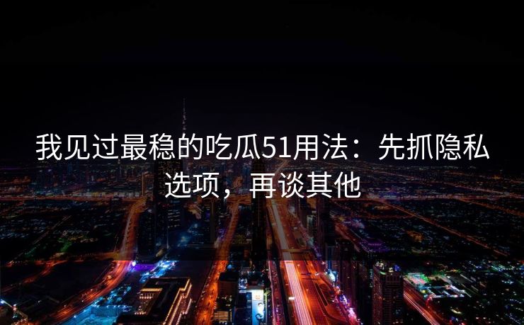 我见过最稳的吃瓜51用法：先抓隐私选项，再谈其他