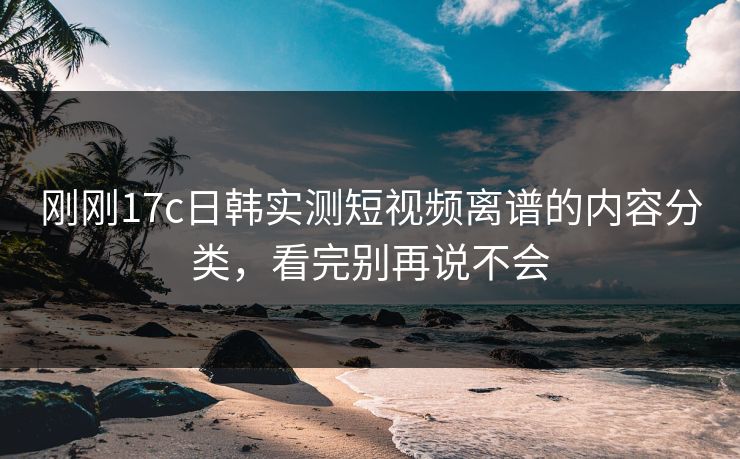刚刚17c日韩实测短视频离谱的内容分类,看完别再说不会 刚刚17c日韩实测短视频离谱的内容分类,看完别再说不会